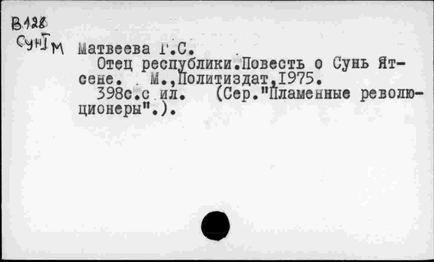 ﻿вш
Матвеева г.С.
Отец республики.Повесть о Сунь Ятсене. . М.,Политиздат,1975.
398с.с ил.	(Сер.’’пламенные револю'
ционеры”.).